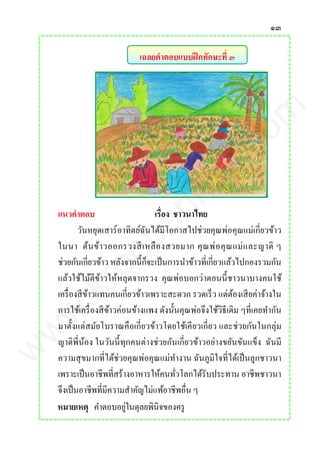 ๑๓
เฉลยคาตอบแบบฝึกทักษะที่ ๓
แนวคาตอบ เรื่อง ชาวนาไทย
วันหยุดเสาร์อาทิตย์ฉันได้มีโอกาสไปช่วยคุณพ่อคุณแม่เกี่ยวข้าว
ในนา ต้นข้าวออกรวงสีเหลืองสวยมาก คุณพ่อคุณแม่และญาติ ๆ
ช่วยกันเกี่ยวข้าว หลังจากนี้ก็จะเป็นการนาข้าวที่เกี่ยวแล้วไปกองรวมกัน
แล้วใช้ไม้ตีข้าวให้หลุดจากรวง คุณพ่อบอกว่าตอนนี้ชาวนาบางคนใช้
เครื่องสีข้าวแทนคนเกี่ยวข้าวเพราะสะดวก รวดเร็ว แต่ต้องเสียค่าจ้างใน
การใช้เครื่องสีข้าวค่อนข้างแพง ดังนั้นคุณพ่อจึงใช้วิธีเดิม ๆที่เคยทากัน
มาตั้งแต่สมัยโบราณคือเกี่ยวข้าวโดยใช้เคียวเกี่ยว และช่วยกันในกลุ่ม
ญาติพี่น้อง ในวันนี้ทุกคนต่างช่วยกันเกี่ยวข้าวอย่างขยันขันแข็ง ฉันมี
ความสุขมากที่ได้ช่วยคุณพ่อคุณแม่ทางาน ฉันภูมิใจที่ได้เป็นลูกชาวนา
เพราะเป็นอาชีพที่สร้างอาหารให้คนทั่วโลกได้รับประทาน อาชีพชาวนา
จึงเป็นอาชีพที่มีความสาคัญไม่แพ้อาชีพอื่น ๆ
หมายเหตุ คาตอบอยู่ในดุลยพินิจของครู
www.kroobannok.com
 