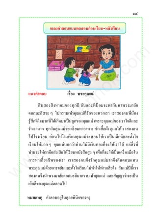 ๑๔
เฉลยคาตอบแบบทดสอบก่อนเรียน-หลังเรียน
แนวคาตอบ เรื่อง พระคุณแม่
สิบสองสิงหาคมของทุกปี ฉันและพี่ป้ อมจะพากันหาพวงมาลัย
ดอกมะลิสวย ๆ ไปกราบเท้าคุณแม่ที่รักของพวกเรา เราสองคนพี่น้อง
รู้สึกดีใจมากที่ได้เกิดมาเป็นลูกของคุณแม่ เพราะคุณแม่ของเราใจดีและ
รักเรามาก ทุกวันคุณแม่จะเตรียมหาอาหาร ซักเสื้อผ้า ดูแลให้เราสองคน
ไปโรงเรียน ก่อนไปโรงเรียนคุณแม่จะสอนให้เราเป็นเด็กดีและตั้งใจ
เรียนให้มาก ๆ คุณแม่บอกว่าท่านไม่มีเงินทองที่จะให้เราได้ แต่สิ่งที่
ท่านจะให้เราคือส่งเสียให้เรียนหนังสือสูง ๆ เพื่อที่จะได้เป็นเครื่องมือใน
การหาเลี้ยงชีพของเรา เราสองคนจึงรักคุณแม่มากจึงคิดตอบแทน
พระคุณแม่ด้วยการขยันและตั้งใจเรียนไม่ทาให้ท่านเสียใจ วันแม่ปีนี้เรา
สองคนจึงนาพวงมาลัยดอกมะลิมากราบเท้าคุณแม่ และสัญญาว่าจะเป็น
เด็กดีของคุณแม่ตลอดไป
หมายเหตุ คาตอบอยู่ในดุลยพินิจของครู
www.kroobannok.com
 