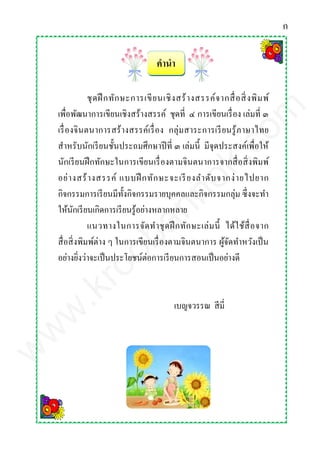 คานา
ชุดฝึ กทักษะการเขียนเชิงสร้างสรรค์จากสื่อสิ่งพิมพ์
เพื่อพัฒนาการเขียนเชิงสร้างสรรค์ ชุดที่ ๔ การเขียนเรื่อง เล่มที่ ๓
เรื่องจินตนาการสร้างสรรค์เรื่อง กลุ่มสาระการเรียนรู้ภาษาไทย
สาหรับนักเรียนชั้นประถมศึกษาปีที่ ๓ เล่มนี้ มีจุดประสงค์เพื่อให้
นักเรียนฝึกทักษะในการเขียนเรื่องตามจินตนาการจากสื่อสิ่งพิมพ์
อย่างสร้างสรรค์ แบบฝึ กทักษะจะเรียงลาดับจากง่ายไปยาก
กิจกรรมการเรียนมีทั้งกิจกรรมรายบุคคลและกิจกรรมกลุ่ม ซึ่งจะทา
ให้นักเรียนเกิดการเรียนรู้อย่างหลากหลาย
แนวทางในการจัดทาชุดฝึกทักษะเล่มนี้ ได้ใช้สื่อจาก
สื่อสิ่งพิมพ์ต่าง ๆ ในการเขียนเรื่องตามจินตนาการ ผู้จัดทาหวังเป็น
อย่างยิ่งว่าจะเป็นประโยชน์ต่อการเรียนการสอนเป็นอย่างดี
เบญจวรรณ สีมี่
ก
www.kroobannok.com
 