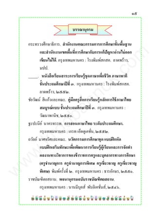๑๕
บรรณานุกรม
กระทรวงศึกษาธิการ. สานักงานคณะกรรมการการศึกษาขั้นพื้นฐาน
และสานักงานเขตพื้นที่การศึกษากับการแก้ปัญหาอ่านไม่ออก
เขียนไม่ได้. กรุงเทพมหานคร : โรงพิมพ์สกสค. ลาดพร้าว,
มปป.
_____. หนังสือเรียนสาระการเรียนรู้ชุดภาษาเพื่อชีวิต ภาษาพาที
ชั้นประถมศึกษาปีที่ ๓. กรุงเทพมหานคร : โรงพิมพ์สกสค.
ลาดพร้าว, ๒๕๕๒.
ชัยวัฒน์ สีแก้วและคณะ. คู่มือครูสื่อการเรียนรู้หลักการใช้ภาษาไทย
สมบูรณ์แบบ ชั้นประถมศึกษาปีที่ ๓. กรุงเทพมหานคร :
วัฒนาพานิช, ๒๕๕๐.
ฐะปะนีย์ นาครทรรพ. การสอนภาษาไทย ระดับประถมศึกษา.
กรุงเทพมหานคร : เกรท เอ็ดดูเคชั่น, ๒๕๕๒.
ถวัลย์ มาศจรัศและคณะ. นวัตกรรมการศึกษาชุด แบบฝึกหัด
แบบฝึกเสริมทักษะเพื่อพัฒนาการเรียนรู้ผู้เรียนและการจัดทา
ผลงานทางวิชาการของข้าราชการครูและบุคลากรทางการศึกษา
(ครูชานาญการ ครูชานาญการพิเศษ ครูเชี่ยวชาญ ครูเชี่ยวชาญ
พิเศษ) พิมพ์ครั้งที่ ๒. กรุงเทพมหานคร : ธารอักษร, ๒๕๕๐.
ราชบัณฑิตยสถาน. พจนานุกรมฉบับราชบัณฑิตยสถาน.
กรุงเทพมหานคร : นานมีบุคส์ พับลิเคชั่นส์, ๒๕๔๖.
www.kroobannok.com
 