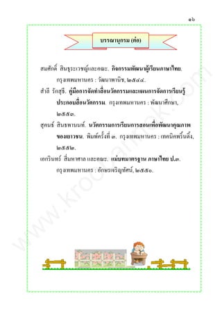๑๖
บรรณานุกรม (ต่อ)
สมศักดิ์ สินธุระเวชญ์และคณะ. กิจกรรมพัฒนาผู้เรียนภาษาไทย.
กรุงเทพมหานคร : วัฒนาพานิช, ๒๕๔๔.
สาลี รักสุธี. คู่มือการจัดทาสื่อนวัตกรรมและแผนการจัดการเรียนรู้
ประกอบสื่อนวัตกรรม. กรุงเทพมหานคร : พัฒนาศึกษา,
๒๕๕๓.
สุคนธ์ สินธพานนท์. นวัตกรรมการเรียนการสอนเพื่อพัฒนาคุณภาพ
ของเยาวชน. พิมพ์ครั้งที่ ๓. กรุงเทพมหานคร : เทคนิคพริ้นติ้ง,
๒๕๕๒.
เอกรินทร์ สี่มหาศาล และคณะ. แม่บทมาตรฐาน ภาษาไทย ป.๓.
กรุงเทพมหานคร : อักษรเจริญทัศน์, ๒๕๕๐.
www.kroobannok.com
 