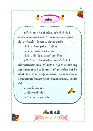 ๒
ชุดฝึกทักษะการเขียนเชิงสร้างสรรค์จากสื่อสิ่งพิมพ์
เพื่อพัฒนาทักษะการเขียนเชิงสร้างสรรค์ ชุดฝึกทักษะชุดที่ ๔
เรื่อง การเขียนเรื่อง มีจานวน ๓ เล่มประกอบด้วย
เล่มที่ ๑ เรื่องสนุกกับคา นาสู่เรื่อง
เล่มที่ ๒ เรื่องข้อความนาสู่เรื่อง
เล่มที่ ๓ เรื่องจินตนาการสร้างสรรค์เรื่อง
ชุดฝึกทักษะการเขียนเชิงสร้างสรรค์จากสื่อสิ่งพิมพ์
เพื่อพัฒนาการเขียนเชิงสร้างสรรค์ กลุ่มสาระการเรียนรู้
ภาษาไทย เล่มที่ ๓ เรื่อง จินตนาการสร้างสรรค์เรื่อง จัดทาขึ้น
เพื่อฝึกทักษะให้นักเรียนรู้จักการเขียนเรื่องตามจินตนาการ
อย่างสร้างสรรค์ ประกอบด้วยแบบฝึกทักษะจานวน ๓ แบบฝึก
ดังนี้
๑. ภาพนี้มีความหมาย
๒. พินิจภาพสร้างเรื่อง
๓. จินตนาการสานความคิด
คาชี้แจง
www.kroobannok.com
 