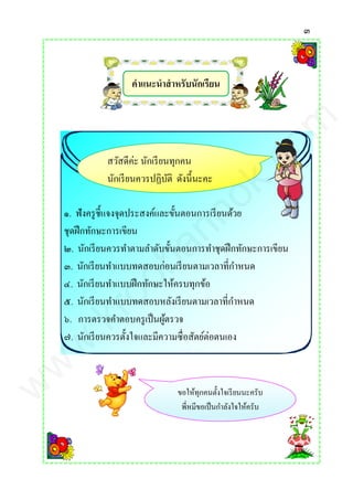๓
คาแนะนาสาหรับนักเรียน
๑. ฟังครูชี้แจงจุดประสงค์และขั้นตอนการเรียนด้วย
ชุดฝึกทักษะการเขียน
๒. นักเรียนควรทาตามลาดับขั้นตอนการทาชุดฝึกทักษะการเขียน
๓. นักเรียนทาแบบทดสอบก่อนเรียนตามเวลาที่กาหนด
๔. นักเรียนทาแบบฝึกทักษะให้ครบทุกข้อ
๕. นักเรียนทาแบบทดสอบหลังเรียนตามเวลาที่กาหนด
๖. การตรวจคาตอบครูเป็นผู้ตรวจ
๗. นักเรียนควรตั้งใจและมีความซื่อสัตย์ต่อตนเอง
สวัสดีค่ะ นักเรียนทุกคน
นักเรียนควรปฏิบัติ ดังนี้นะคะ
ขอให้ทุกคนตั้งใจเรียนนะครับ
พี่หมีขอเป็นกาลังใจให้ครับ
www.kroobannok.com
 