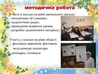 методична робота
1. Участь в заходах на рівні навчального закладу:
- методичних об’єднаннях;
- педагогічних радах;
- проведення відкритих уроків;
- розробки дидактичного матеріалу;
2. Участь у заходах на рівні області:
- фестиваль вареників, фестиваль
меду,конкурс кондитера;
- семінарах, олімпіада
 