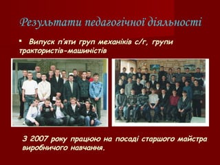 Результати педагогічної діяльності
 Випуск п’яти груп механіків с/г, групи
трактористів-машиністів
З 2007 року працюю на посаді старшого майстра
виробничого навчання.
 