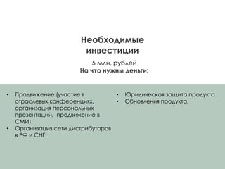 5 млн. рублей
На что нужны деньги:
Необходимые
инвестиции
• Продвижение (участие в
отраслевых конференциях,
организация персональных
презентаций, продвижение в
СМИ).
• Организация сети дистрибуторов
в РФ и СНГ.
• Юридическая защита продукта
• Обновления продукта.
 