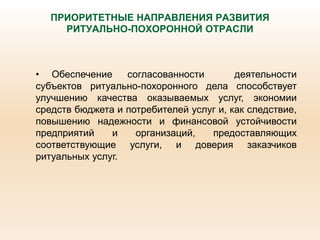ПРИОРИТЕТНЫЕ НАПРАВЛЕНИЯ РАЗВИТИЯ
РИТУАЛЬНО-ПОХОРОННОЙ ОТРАСЛИ
• Обеспечение согласованности деятельности
субъектов ритуально-похоронного дела способствует
улучшению качества оказываемых услуг, экономии
средств бюджета и потребителей услуг и, как следствие,
повышению надежности и финансовой устойчивости
предприятий и организаций, предоставляющих
соответствующие услуги, и доверия заказчиков
ритуальных услуг.
 