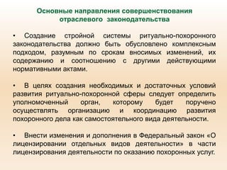 Основные направления совершенствования
отраслевого законодательства
• Создание стройной системы ритуально-похоронного
законодательства должно быть обусловлено комплексным
подходом, разумным по срокам вносимых изменений, их
содержанию и соотношению с другими действующими
нормативными актами.
• В целях создания необходимых и достаточных условий
развития ритуально-похоронной сферы следует определить
уполномоченный орган, которому будет поручено
осуществлять организацию и координацию развития
похоронного дела как самостоятельного вида деятельности.
• Внести изменения и дополнения в Федеральный закон «О
лицензировании отдельных видов деятельности» в части
лицензирования деятельности по оказанию похоронных услуг.
 