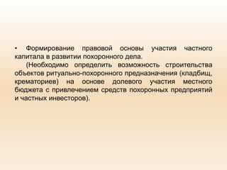 • Формирование правовой основы участия частного
капитала в развитии похоронного дела.
(Необходимо определить возможность строительства
объектов ритуально-похоронного предназначения (кладбищ,
крематориев) на основе долевого участия местного
бюджета с привлечением средств похоронных предприятий
и частных инвесторов).
 