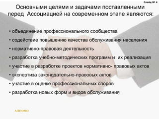 Основными целями и задачами поставленными
перед Ассоциацией на современном этапе являются:
АППОМО
Слайд № 4
• объединение профессионального сообщества
• содействие повышению качества обслуживания населения
• нормативно-правовая деятельность
• разработка учебно-методических программ и их реализация
• участие в разработке проектов нормативно- правовых актов
• экспертиза законодательно-правовых актов
• участие в оценке профессиональных споров
• разработка новых форм и видов обслуживания
 