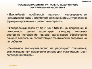 Слайд № 11
АППОМО
ПРОБЛЕМЫ РАЗВИТИЯ РИТУАЛЬНО-ПОХОРОННОГО
ОБСЛУЖИВАНИЯ НАСЕЛЕНИЯ
• Важнейшей проблемой является несовершенство
нормативной базы и отсутствие единой системы управления
функционированием и развитием отрасли.
• Федеральный закон от 12.01.96 г. №8-ФЗ «О погребении и
похоронном деле» гарантирует каждому человеку
достойное погребение, однако финансовое обеспечение
данного вопроса не соответствует фактическим затратам на
погребение.
• Земельное законодательство не регулирует отношения,
возникающие при выделении земель для организации мест
погребения граждан.
 