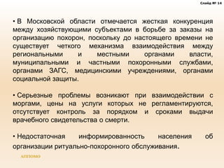 Слайд № 14
АППОМО
• В Московской области отмечается жесткая конкуренция
между хозяйствующими субъектами в борьбе за заказы на
организацию похорон, поскольку до настоящего времени не
существует четкого механизма взаимодействия между
региональными и местными органами власти,
муниципальными и частными похоронными службами,
органами ЗАГС, медицинскими учреждениями, органами
социальной защиты.
• Серьезные проблемы возникают при взаимодействии с
моргами, цены на услуги которых не регламентируются,
отсутствует контроль за порядком и сроками выдачи
врачебного свидетельства о смерти.
• Недостаточная информированность населения об
организации ритуально-похоронного обслуживания.
 
