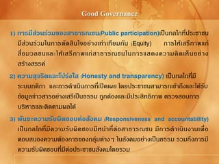 Good Governance
1) การมีส่วนร่วมของสาธารณชน(Public participation)เป็นกลไกที่ประชาชน
มีส่วนร่วมในการตัดสินใจอย่างเท่าเทียมกัน (Equity) การให้เสรีภาพแก่
สื่อมวลชนและให้เสรีภาพแก่สาธารณชนในการแสดงความคิดเห็นอย่าง
สร้างสรรค์
2) ความสุจริตและโปร่งใส (Honesty and transparency) เป็นกลไกที่มี
ระบบกติกา และการดาเนินการที่เปิดเผย โดยประชาชนสามารถเข้าถึงและได้รับ
ข้อมูลข่าวสารอย่างเสรีเป็นธรรม ถูกต้องและมีประสิทธิภาพ ตรวจสอบการ
บริหารและติดตามผลได้
3) พันธะความรับผิดชอบต่อสังคม (Responsiveness and accountability)
เป็นกลไกที่มีความรับผิดชอบมีหน้าที่ต่อสาธารณชน มีการดาเนินงานเพื่อ
ตอบสนองความต้องการของกลุ่มต่างๆ ในสังคมอย่างเป็นธรรม รวมถึงการมี
ความรับผิดชอบที่มีต่อประชาชนสังคมโดยรวม
 