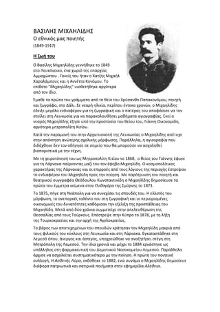ΒΑ΢ΙΛΗ΢ ΜΙΧΑΗΛΙΔΗ΢
Ο εκνικόσ μασ ποιθτισ
(1849-1917)
Η ζωή του
Ο Βαςίλθσ Μιχαθλίδθσ γεννικθκε το 1849
ςτο Λευκόνοικο, ζνα χωριό τθσ επαρχίασ
Αμμοχϊςτου . Γονείσ του ιταν ο Χατηισ Μιχαιλ
Χαραλάμπουσ και θ Αννζττα Κονόμου. Σο
επίκετο "Μιχαθλίδθσ" υιοκετικθκε αργότερα
από τον ίδιο.
Ζμακε τα πρϊτα του γράμματα από το κείο του Χρφςανκο Παπακονόμου, ποιθτι
και ηωγράφο, ςτο Δάλι. ΢ε νεαρι θλικία, περίπου ζντεκα χρονϊν, ο Μιχαθλίδθσ
ζδειξε μεγάλο ενδιαφζρον για τθ ηωγραφικι και ο πατζρασ του αποφάςιςε να τον
ςτείλει ςτθ Λευκωςία για να παρακολουκιςει μακιματα αγιογραφίασ. Εκεί ο
νεαρόσ Μιχαθλίδθσ ζηθςε υπό τθν προςταςία του κείου του, Γιάννθ Οικονομίδθ,
αργότερα μθτροπολίτθ Κιτίου.
Κατά τθν παραμονι του ςτθν Αρχιεπιςκοπι τθσ Λευκωςίασ ο Μιχαθλίδθσ απζτυχε
ςτθν απόκτθςθ ανϊτερθσ ςχολικισ μόρφωςθσ. Παράλλθλα, θ αγιογραφία που
διδάχκθκε δεν τον οδιγθςε ςε ςθμείο που κα μποροφςε να αςχολθκεί
βιοποριςτικά με τθν τζχνθ.
Με τθ χειροτόνθςι του ωσ Μθτροπολίτθ Κιτίου το 1868, ο κείοσ του Γιάννθσ ζφυγε
για τθ Λάρνακα παίρνοντασ μαηί του τον ζφθβο Μιχαθλίδθ. Ο κοςμοπολίτικοσ
χαρακτιρασ τθσ Λάρνακασ και οι επιρροζσ από τουσ λόγιουσ τθσ περιοχισ ζςτρεψαν
το ενδιαφζρον του Μιχαθλίδθ προσ τθν ποίθςθ. Με παρότρυνςθ του ποιθτι και
κεατρικοφ ςυγγραφζα Θεόδουλου Κωνςταντινίδθ ο Μιχαθλίδθσ δθμοςίευςε τα
πρϊτα του ζμμετρα κείμενα ςτον Πυθαγόρα τθσ ΢μφρνθσ το 1873.
Σο 1875, πιγε ςτθ Νεάπολθ για να ςυνεχίςει τισ ςπουδζσ του. Η ελλιπισ του
μόρφωςθ, το ανεπαρκζσ ταλζντο του ςτθ ηωγραφικι και οι περιοριςμζνεσ
οικονομικζσ του δυνατότθτεσ κακόριςαν τθν εξζλιξθ τθσ προςπάκειασ του
Μιχαθλίδθ. Μετά από δφο χρόνια ςυμμετείχε ςτθν απελευκζρωςθ τθσ
Θεςςαλίασ από τουσ Σοφρκουσ. Επζςτρεψε ςτθν Κφπρο το 1878, με τθ λιξθ
τθσ Σουρκοκρατίασ και τθν αρχι τθσ Αγγλοκρατίασ.
Σο βάροσ των αποτυχθμζνων του ςπουδϊν κράτθςαν τον Μιχαθλίδθ μακριά από
τουσ φιλικοφσ του κφκλουσ ςτθ Λευκωςία και ςτθ Λάρνακα. Εγκαταςτάκθκε ςτθ
Λεμεςό όπου, άνεργοσ και άςτεγοσ, υποχρεϊκθκε να αναηθτιςει ςτζγθ ςτθ
Μθτρόπολθ τθσ Λεμεςοφ. Σθν ίδια χρονιά και μζχρι το 1884 εργάςτθκε ωσ
υπάλλθλοσ ςτθ φαρμακευτικι του Δθμοτικοφ Νοςοκομείου Λεμεςοφ. Παράλλθλα
άρχιςε να αςχολείται ςυςτθματικότερα με τθν ποίθςθ. Η πρϊτθ του ποιθτικι
ςυλλογι, Η Αςθενήσ Λφρα, εκδόκθκε το 1882, ενϊ ςυνάμα ο Μιχαθλίδθσ δθμοςίευε
διάφορα πατριωτικά και ςατιρικά ποιιματα ςτθν εφθμερίδα Αλήθεια.
 