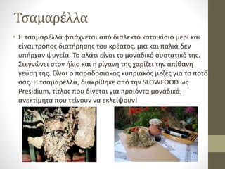 Τσαμαρέλλα
• Η τσαμαρέλλα φτιάχνεται από διαλεκτό κατσικίσιο μερί και
είναι τρόπος διατήρησης του κρέατος, μια και παλιά δεν
υπήρχαν ψυγεία. Το αλάτι είναι το μοναδικό συστατικό της.
Στεγνώνει στον ήλιο και η ρίγανη της χαρίζει την απίθανη
γεύση της. Είναι ο παραδοσιακός κυπριακός μεζές για το ποτό
σας. Η τσαμαρέλλα, διακρίθηκε από την SLOWFOOD ως
Presidium, τίτλος που δίνεται για προϊόντα μοναδικά,
ανεκτίμητα που τείνουν να εκλείψουν!
 