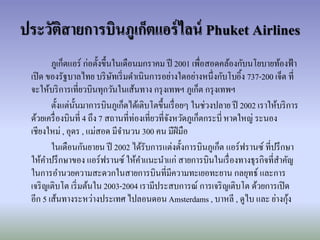 ประวัติสายการบิȨูเก็ตแอร์ไลน์ Phuket Airlines
ภูเก็ตแอร์ ก่อตั้งขึ้นในเดือนมกราคม ปี 2001 เพื่อสอดคล้องกับนโยบายท้องฟ้า
เปิด ของรัฐบาลไทย บริษัทเริ่มดาเนินการอย่างใดอย่างหนึ่งกับโบอิ้ง 737-200 เจ็ต ที่
จะให้บริการเที่ยวบินทุกวันในเส้นทาง กรุงเทพฯ ภูเก็ต กรุงเทพฯ
ตั้งแต่นั้นมาการบินภูเก็ตได้เติบโตขึ้นเรื่อยๆ ในช่วงปลาย ปี 2002 เราให้บริการ
ด้วยเครื่องบินที่ 4 ถึง 7 สถานที่ท่องเที่ยวที่จังหวัดภูเก็ตกระบี่หาดใหญ่ ระนอง
เชียงใหม่ , อุดร , แม่สอด มีจานวน 300 คน มีฝีมือ
ในเดือนกันยายน ปี 2002 ได้รับการแต่งตั้งการบินภูเก็ต แอร์ฟรานซ์ ที่ปรึกษา
ให้คาปรึกษาของ แอร์ฟรานซ์ ให้คาแนะนาแก่ สายการบินในเรื่องทางธุรกิจที่สาคัญ
ในการอานวยความสะดวกในสายการบินที่มีความทะเยอทะยาน กลยุทธ์ และการ
เจริญเติบโต เริ่มต้นใน 2003-2004 เรามีประสบการณ์ การเจริญเติบโต ด้วยการเปิด
อีก 5 เส้นทางระหว่างประเทศ ไปลอนดอน Amsterdams , บาหลี , ดูไบ และ ย่างกุ้ง
 