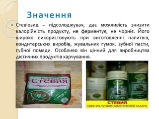  Стевіозид – підсолоджувач, дає можливість знизити
калорійність продукту, не ферментує, не чорніє. Його
широко використовують при виготовленні напитків,
кондитерських виробів, жувальних гумок, зубної пасти,
губної помади. Особливо він цінний для виробництва
дієтичних продуктів харчування.
 