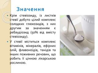  Крім стевіозиду, із листків
стевії добуто цілий комплекс
солодких глюкозидів, з них
другим за значенням є
ребаудіозид (50% від вмісту
стевіозиду).
 У стевії міститься комплекс
вітамінів, мінералів, ефірних
олій, флавоноїдів, танідів та
інших поживних речовин, що
робить її цінною лікарською
рослиною.
 