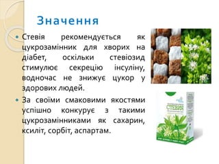  Стевія рекомендується як
цукрозамінник для хворих на
діабет, оскільки стевіозид
стимулює секрецію інсуліну,
водночас не знижує цукор у
здорових людей.
 За своїми смаковими якостями
успішно конкурує з такими
цукрозамінниками як сахарин,
ксиліт, сорбіт, аспартам.
 