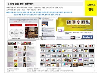 co브랜드
런칭
책에서 길을 찾는 북TV365
● 핵심컨셉 : 매주 목요일 저자와의 토크쇼 (2014 시즌3 진행자. 조연심, 김태진, 최은정, 손대희, 이근미)
● 조직형태 : 법인 (2011 ~ 2012) -> 브랜드채널 (2013 ~ 현재)
● 참여역할 : 온라인 브랜딩, 이벤트 진행, 행사 스탭, 소개/제안 문서작업, 광고 진행, 페이스북 팬페이지 및 블로그 운영,
강남구청 후원 북나눔파티 기획 참여, MC소개 영상 제작, 출력물 및 편성표 디자인 등
1
[1] 북TV365 2011 컨셉 | [2] 프로모션 페이스북 홍보 | [3] 페이스북 팬페이지 (2014)
[4] 월 편성표 | [5] 2011 강남구청 후원 북나눔파티 (현장모금 1000여권/ 181만원 – 행복한 도서관재단에 기부)
2
3
4 5
19
 