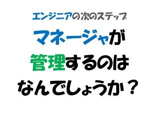 エンジニアの次のステップ
マネージャが
管理するのは
なんでしょうか？
 