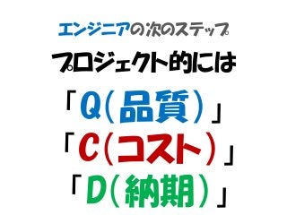 エンジニアの次のステップ
プロジェクト的には
「Q（品質）」
「C（コスト）」
「D（納期）」
 
