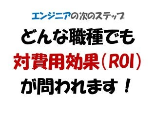 エンジニアの次のステップ
どんな職種でも
対費用効果（ROI）
が問われます！
 