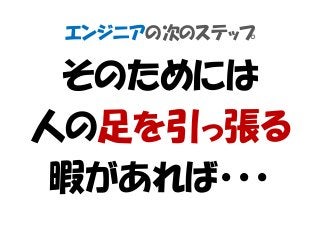 エンジニアの次のステップ
そのためには
人の足を引っ張る
暇があれば・・・
 