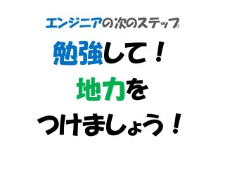 エンジニアの次のステップ
勉強して！
地力を
つけましょう！
 