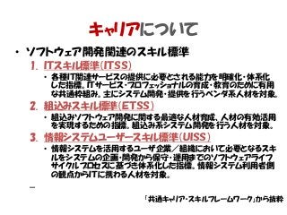キャリアについて
• ソフトウェア開発関連のスキル標準
1. ＩＴスキル標準（ＩＴＳＳ）
• 各種ＩＴ関連サービスの提供に必要とされる能力を明確化・体系化
した指標。ＩＴサービス・プロフェッショナルの育成・教育のために有用
な共通枠組み。主にシステム開発・提供を行うベンダ系人材を対象。
2. 組込みスキル標準（ＥＴＳＳ）
• 組込みソフトウェア開発に関する最適な人材育成、人材の有効活用
を実現するための指標。組込み系システム開発を行う人材を対象。
3. 情報システムユーザースキル標準（ＵＩＳＳ）
• 情報システムを活用するユーザ企業／組織において必要となるスキ
ルをシステムの企画・開発から保守・運用までのソフトウェアライフ
サイクルプロセスに基づき体系化した指標。情報システム利用者側
の観点からＩＴに携わる人材を対象。
–
「共通キャリア・スキルフレームワーク」から抜粋
 