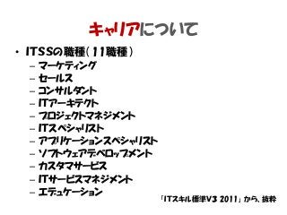 キャリアについて
• ＩＴＳＳの職種（11職種）
– マーケティング
– セールス
– コンサルタント
– ＩＴアーキテクト
– プロジェクトマネジメント
– ＩＴスペシャリスト
– アプリケーションスペシャリスト
– ソフトウェアデベロップメント
– カスタマサービス
– ＩＴサービスマネジメント
– エデュケーション
「ＩＴスキル標準Ｖ３ 2011」 から、抜粋
 