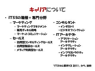 キャリアについて
• ＩＴＳＳの職種＋専門分野
– マーケティング
• マーケティングマネジメント
• 販売チャネル戦略
• マーケットコミュニケーション
– セールス
• 訪問型コンサルティングセールス
• 訪問型製品セールス
• メディア利用型セールス
– コンサルタント
•インダストリ
•ビジネスファンクション
– ＩＴアーキテクト
•アプリケーション
アーキテクチャ
•インテグレーション
アーキテクチャ
•インフラストラクチャ
アーキテクチャ
「ＩＴスキル標準Ｖ３ 2011」 から、抜粋
 
