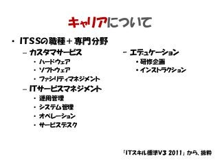 キャリアについて
• ＩＴＳＳの職種＋専門分野
– カスタマサービス
• ハードウェア
• ソフトウェア
• ファシリティマネジメント
– ＩＴサービスマネジメント
• 運用管理
• システム管理
• オペレーション
• サービスデスク
「ＩＴスキル標準Ｖ３ 2011」 から、抜粋
– エデュケーション
•研修企画
•インストラクション
 