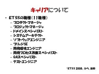 キャリアについて
• ＥＴＳＳの職種（11職種）
– プロダクトマネージャ
– プロジェクトマネージャ
– ドメインスペシャリスト
– システムアーキテクト
– ソフトウェアエンジニア
– ブリッジSE
– 開発環境エンジニア
– 開発プロセス改善スペシャリスト
– QAスペシャリスト
– テストエンジニア
「ＥＴＳＳ 2008」 から、抜粋
 