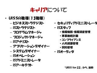 キャリアについて
• ＵＩＳＳの職種（13職種）
– ビジネスストラテジスト
– ISストラテジスト
– プログラムマネージャ
– プロジェクトマネージャ
– ISアナリスト
– アプリケーションデザイナー
– システムデザイナー
– ISオペレーション
– ISアドミニストレータ
– ISアーキテクト
「ＵＩＳＳ Ver.2.2」 から、抜粋
– セキュリティアドミニストレータ
– ISスタッフ
•情報機器・情報資産管理
•事業継続計画
•コンプライアンス
•人的資源管理
•契約管理
– ISオーディタ
 