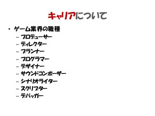 • ゲーム業界の職種
– プロデューサー
– ディレクター
– プランナー
– プログラマー
– デザイナー
– サウンドコンポーザー
– シナリオライター
– スクリプター
– デバッガー
キャリアについて
 