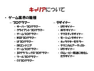 • ゲーム業界の職種
– プログラマー
• サーバープログラマー
• クライアントプログラマー
• ゲームプログラマー
• WEBプログラマー
• UIプログラマー
• DBエンジニア
• ゲームプログラマー
• 3Dグラフィックスプログラマー
• ツールプログラマー
• CGプログラマー
– デザイナー
• UIデザイナー
• BGデザイナー
• テクスチャデザイナー
• モーションデザイナー
• キャラクターモデラー
• テクニカルアーティスト
• UIデザイナー
• CGムービー関連に特化し
たデザイナー
キャリアについて
 