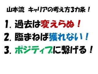 山本流 キャリアの考え方3カ条！
1. 過去は変えらぬ！
2. 臨まねば獲れない！
3. ポジティブに繋げる！
 