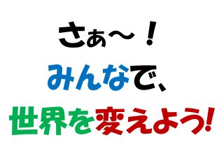 さぁ～！
みんなで、
世界を変えよう!
 
