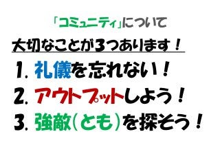 「コミュニティ」について
大切なことが３つあります！
1. 礼儀を忘れない！
2. アウトプットしよう！
3. 強敵（とも）を探そう！
 