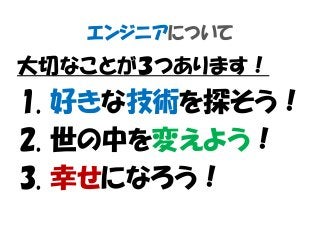 エンジニアについて
大切なことが３つあります！
1. 好きな技術を探そう！
2. 世の中を変えよう！
3. 幸せになろう！
 