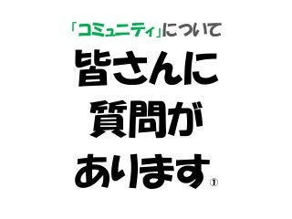 「コミュニティ」について
皆さんに
質問が
あります①
 