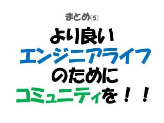 まとめ（5）
より良い
エンジニアライフ
のために
コミュニティを！！
 