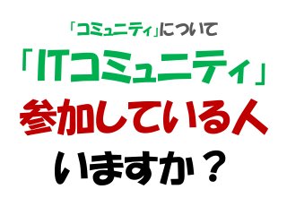 「コミュニティ」について
「ITコミュニティ」
参加している人
いますか？
 
