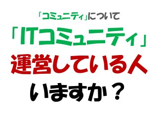「コミュニティ」について
「ITコミュニティ」
運営している人
いますか？
 
