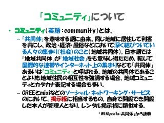 「コミュニティ」について
• コミュニティ（英語：community）とは、
– 「共同体」を意味する語に由来。同じ地域に居住して利害
を共にし、政治・経済・風俗などにおいて深く結びついてい
る人々の集まり（社会）のこと（地域共同体）。日本語では
「地域共同体」が「地域社会」をも意味し得たため、転じて
国際的な連帯やインターネット上の集まりなども「共同体」
あるいは「コミュニティ」と呼ばれる。地域の共同体であるこ
とよりも地域住民の相互性を強調する場合、地域コミュニ
ティとカタカナ表記する場合も多い。
– GREEとmixiなどのソーシャル・ネットワーキング・サービス
のにおいて、掲示板に相当するもの。自身で開設でき開設
した本人が管理人となり、レンタル掲示板に類似する。
「Wikipedia：共同体」から抜粋
 