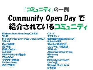 「コミュニティ」の一例
Community Open Day で
紹介されているコミュニティ
Windows Azure User Group（JAZUG）
SQLTO
System Center User Group Japan (SCUGJ)
TFSUGJ
わんくま同盟
.NETラボ
技術ひろば.net
codeseek
RIAアーキテクチャ研究会
こみゅぷらす
ブラウザー勉強会
C# User Group
めとべや東京
CLR/H
エフスタ！！
福井情報技術者協会[FITEA]
Hokuriku.NET
Silverlightを囲む会
プログラミング生放送
SQLWorld
Japan SharePoint Group
Win.tech.q
OITEC
MetroStyleDeveloper
ヒーロー島
Windows Phone Arch
かるぼ塾
 