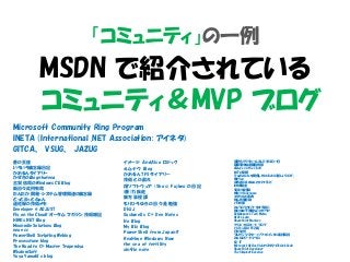 「コミュニティ」の一例
MSDN で紹介されている
コミュニティ＆MVP ブログ
Microsoft Community Ring Program
INETA (International .NET Association: アイネタ)
GITCA、 VSUG、 JAZUG
蒼の王座
いろいろ備忘録日記
かおるんダイアリー
かずきのBlog@hatena
古賀 信哉のWindows CE Blog
新日々此何有哉
たんたか 開発・システム管理関連の備忘録
どっとねっとふぁん
遥佐保の技術メモ
Developer @ ADJUST
Fly on the Cloud! オータム マガジン 技術雑記
HIRO's.NET Blog
Moonmile Solutions Blog
neue cc
PowerShell Scripting Weblog
Processtune blog
The Road to C# Master Trapemiya
WisdomSoft
Yuya Yamaki’s blog
イメージ AndAlso ロジック
えムナウ Blog
かおるんTFSダイアリー
技術との戯れ
翔ソフトウェア (Sho's) Fujiwo の日記
(善)力疾走
東方算程譚
もりひろゆきの日々是勉強
DHJJ
Gushwell's C# Dev Notes
Ito Blog
My Biz Blog
PowerShell from Japan!!
Realtime Windows Now
the sea of fertility
xin9le note
仮想化でプリセールスしてるSEの一日
薩摩藩中仙道蕨宿別邸
Always on the clock
MCTの憂鬱
TrueRemoteを開発したIchiGekiの新しいブログ。
焦げlog
山市良のえぬなんとかわーるど
IdM実験室
SBRの備忘録
WIN1@Codename
エクセル大事典
初心者備忘録
パワポ部
みゃうのリカバリーをする前に
世の中は不思議なことだらけ
Hebikuzure's Tech Memo
Office Labo
SharePoint Maniacs
クリエ・イルミネート ブログ
パソコンFAQ FC2館
日々徒然
プレゼン マスター: パワーポイントの裏技解説
みんなのワードマクロ
EX-IT
Microsoft Office VisioカスタマイズのvisGeek
SharePoint Developer
The Simplest Essence
 