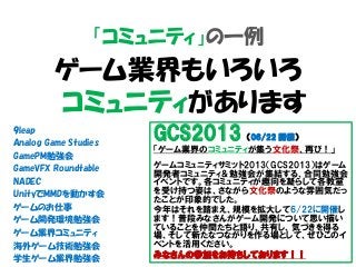 「コミュニティ」の一例
ゲーム業界もいろいろ
コミュニティがあります
9leap
Analog Game Studies
GamePM勉強会
GameVFX Roundtable
NADEC
UnityでMMDを動かす会
ゲームのお仕事
ゲーム開発環境勉強会
ゲーム業界コミュニティ
海外ゲーム技術勉強会
学生ゲーム業界勉強会
GCS2013 （06/22 開催）
「ゲーム業界のコミュニティが集う文化祭、再び！」
ゲームコミュニティサミット2013（GCS2013）はゲーム
開発者コミュニティ＆勉強会が集結する、合同勉強会
イベントです。各コミュニティが趣向を凝らして各教室
を受け持つ姿は、さながら文化祭のような雰囲気だっ
たことが印象的でした。
今年はそれを踏まえ、規模を拡大して6/22に開催し
ます！普段みなさんがゲーム開発について思い描い
ていることを仲間たちと語り、共有し、気づきを得る
場、そして新たなつながりを作る場として、ぜひこのイ
ベントを活用ください。
みなさんの参加をお待ちしております！！
 