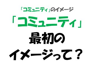 「コミュニティ」のイメージ
「コミュニティ」
最初の
イメージって？
 
